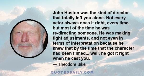 John Huston was the kind of director that totally left you alone. Not every actor always does it right, every time, but most of the time he was re-directing someone. He was making tight adjustments, and not even in