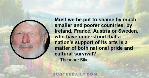 Must we be put to shame by much smaller and poorer countries, by Ireland, France, Austria or Sweden, who have understood that a nation's support of its arts is a matter of both national pride and cultural survival?