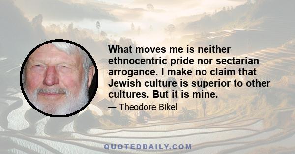 What moves me is neither ethnocentric pride nor sectarian arrogance. I make no claim that Jewish culture is superior to other cultures. But it is mine.