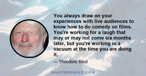 You always draw on your experiences with live audiences to know how to do comedy on films. You're working for a laugh that may or may not come six months later, but you're working in a vacuum at the time you are doing