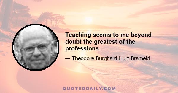 Teaching seems to me beyond doubt the greatest of the professions.