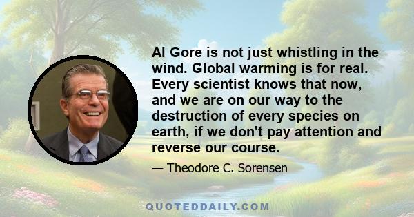 Al Gore is not just whistling in the wind. Global warming is for real. Every scientist knows that now, and we are on our way to the destruction of every species on earth, if we don't pay attention and reverse our course.