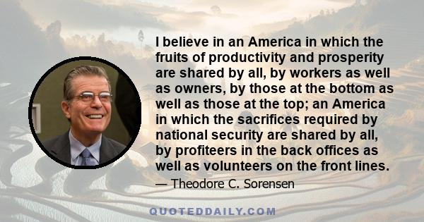 I believe in an America in which the fruits of productivity and prosperity are shared by all, by workers as well as owners, by those at the bottom as well as those at the top; an America in which the sacrifices required 