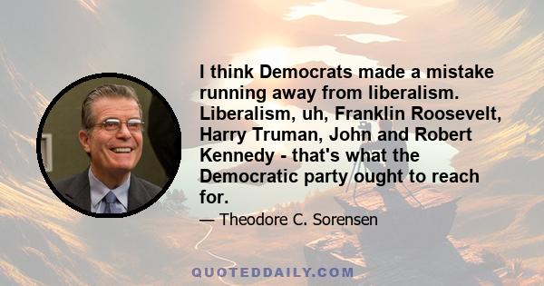 I think Democrats made a mistake running away from liberalism. Liberalism, uh, Franklin Roosevelt, Harry Truman, John and Robert Kennedy - that's what the Democratic party ought to reach for.