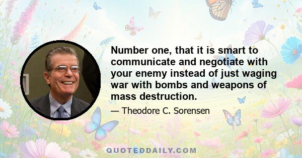 Number one, that it is smart to communicate and negotiate with your enemy instead of just waging war with bombs and weapons of mass destruction.