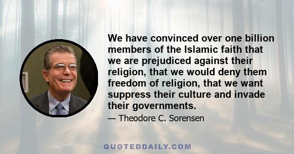 We have convinced over one billion members of the Islamic faith that we are prejudiced against their religion, that we would deny them freedom of religion, that we want suppress their culture and invade their