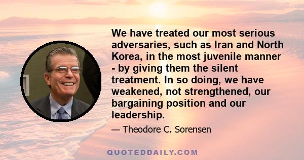 We have treated our most serious adversaries, such as Iran and North Korea, in the most juvenile manner - by giving them the silent treatment. In so doing, we have weakened, not strengthened, our bargaining position and 