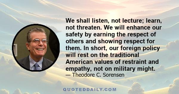 We shall listen, not lecture; learn, not threaten. We will enhance our safety by earning the respect of others and showing respect for them. In short, our foreign policy will rest on the traditional American values of