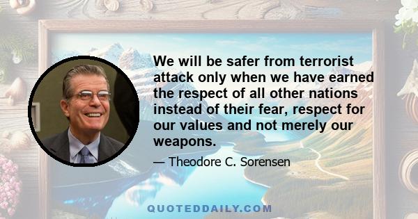 We will be safer from terrorist attack only when we have earned the respect of all other nations instead of their fear, respect for our values and not merely our weapons.