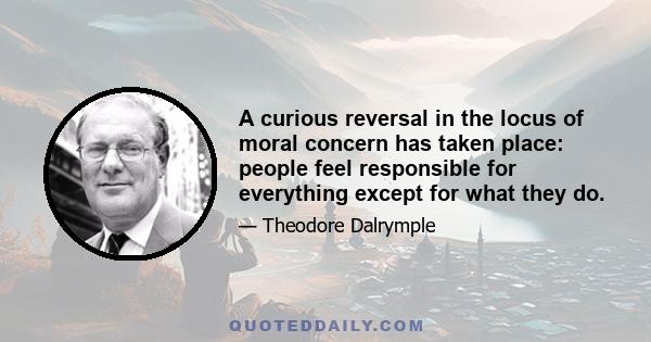 A curious reversal in the locus of moral concern has taken place: people feel responsible for everything except for what they do.