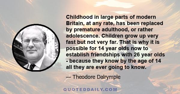 Childhood in large parts of modern Britain, at any rate, has been replaced by premature adulthood, or rather adolescence. Children grow up very fast but not very far. That is why it is possible for 14 year olds now to