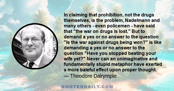 In claiming that prohibition, not the drugs themselves, is the problem, Nadelmann and many others - even policemen - have said that the war on drugs is lost. But to demand a yes or no answer to the question Is the war