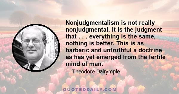 Nonjudgmentalism is not really nonjudgmental. It is the judgment that . . . everything is the same, nothing is better. This is as barbaric and untruthful a doctrine as has yet emerged from the fertile mind of man.