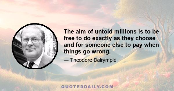 The aim of untold millions is to be free to do exactly as they choose and for someone else to pay when things go wrong.