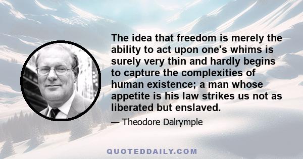 The idea that freedom is merely the ability to act upon one's whims is surely very thin and hardly begins to capture the complexities of human existence; a man whose appetite is his law strikes us not as liberated but