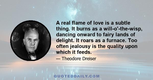 A real flame of love is a subtle thing. It burns as a will-o'-the-wisp, dancing onward to fairy lands of delight. It roars as a furnace. Too often jealousy is the quality upon which it feeds.