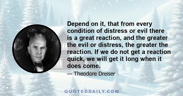 Depend on it, that from every condition of distress or evil there is a great reaction, and the greater the evil or distress, the greater the reaction. If we do not get a reaction quick, we will get it long when it does