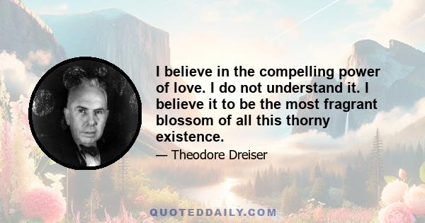 I believe in the compelling power of love. I do not understand it. I believe it to be the most fragrant blossom of all this thorny existence.