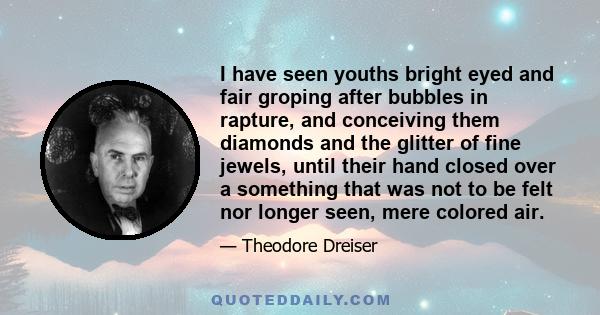 I have seen youths bright eyed and fair groping after bubbles in rapture, and conceiving them diamonds and the glitter of fine jewels, until their hand closed over a something that was not to be felt nor longer seen,