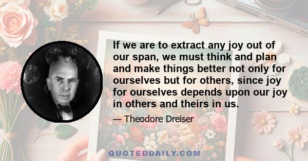 If we are to extract any joy out of our span, we must think and plan and make things better not only for ourselves but for others, since joy for ourselves depends upon our joy in others and theirs in us.