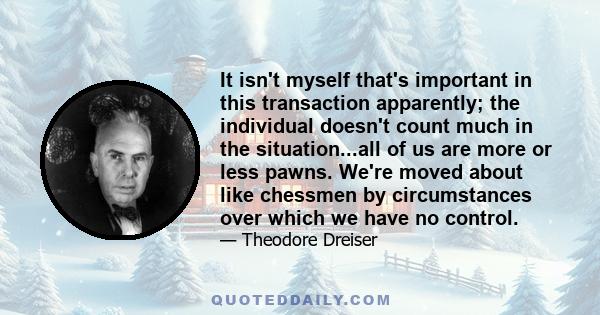 It isn't myself that's important in this transaction apparently; the individual doesn't count much in the situation...all of us are more or less pawns. We're moved about like chessmen by circumstances over which we have 