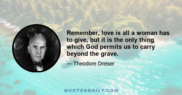 Remember, love is all a woman has to give, but it is the only thing which God permits us to carry beyond the grave.