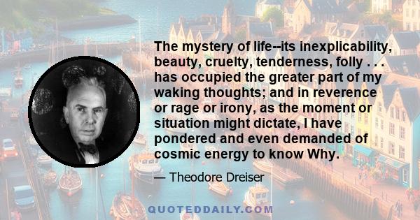 The mystery of life--its inexplicability, beauty, cruelty, tenderness, folly . . . has occupied the greater part of my waking thoughts; and in reverence or rage or irony, as the moment or situation might dictate, I have 