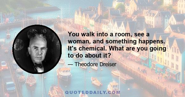 You walk into a room, see a woman, and something happens. It's chemical. What are you going to do about it?