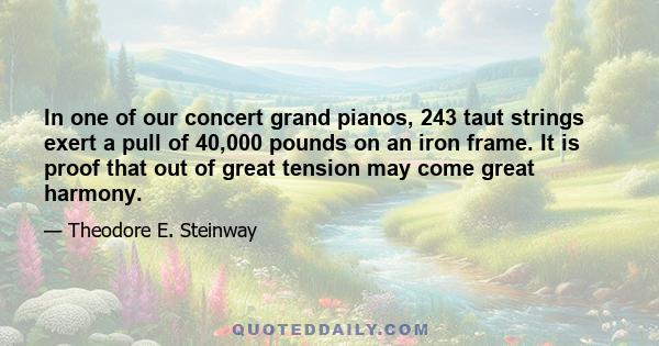 In one of our concert grand pianos, 243 taut strings exert a pull of 40,000 pounds on an iron frame. It is proof that out of great tension may come great harmony.