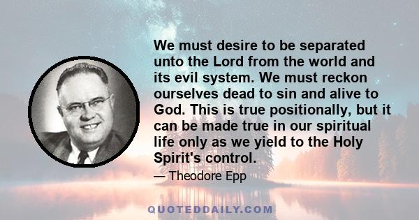 We must desire to be separated unto the Lord from the world and its evil system. We must reckon ourselves dead to sin and alive to God. This is true positionally, but it can be made true in our spiritual life only as we 