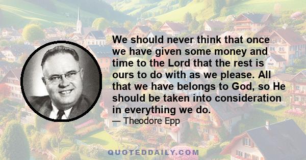 We should never think that once we have given some money and time to the Lord that the rest is ours to do with as we please. All that we have belongs to God, so He should be taken into consideration in everything we do.