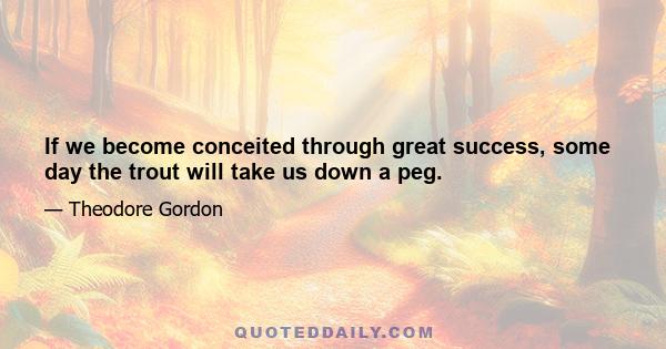 If we become conceited through great success, some day the trout will take us down a peg.