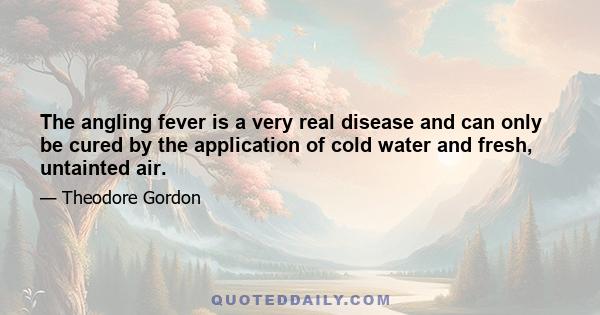 The angling fever is a very real disease and can only be cured by the application of cold water and fresh, untainted air.