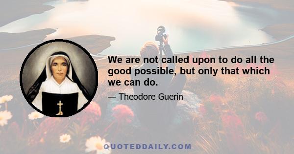 We are not called upon to do all the good possible, but only that which we can do.