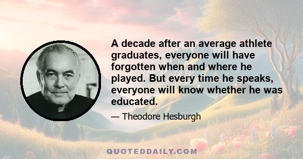 A decade after an average athlete graduates, everyone will have forgotten when and where he played. But every time he speaks, everyone will know whether he was educated.