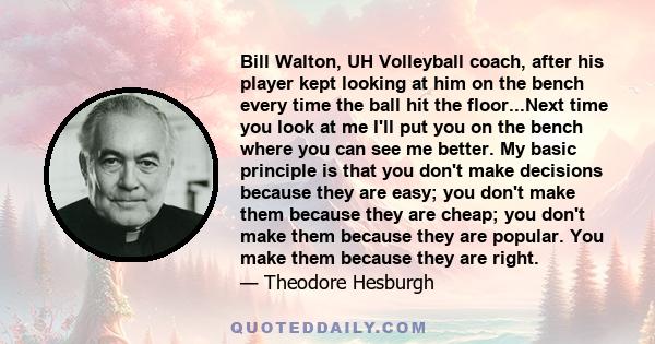 Bill Walton, UH Volleyball coach, after his player kept looking at him on the bench every time the ball hit the floor...Next time you look at me I'll put you on the bench where you can see me better. My basic principle