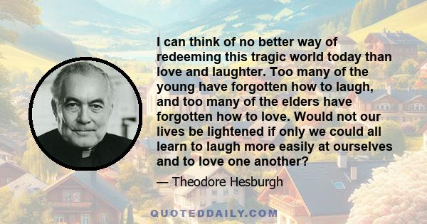 I can think of no better way of redeeming this tragic world today than love and laughter. Too many of the young have forgotten how to laugh, and too many of the elders have forgotten how to love. Would not our lives be