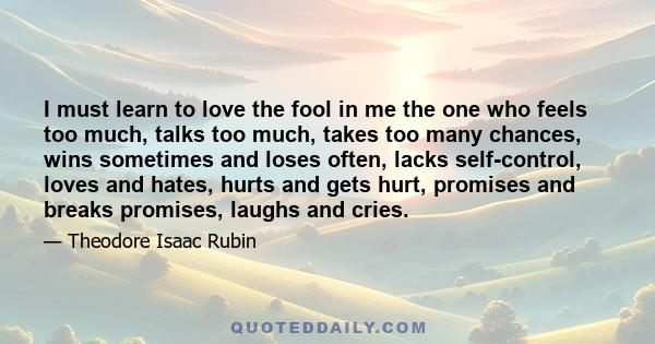 I must learn to love the fool in me the one who feels too much, talks too much, takes too many chances, wins sometimes and loses often, lacks self-control, loves and hates, hurts and gets hurt, promises and breaks