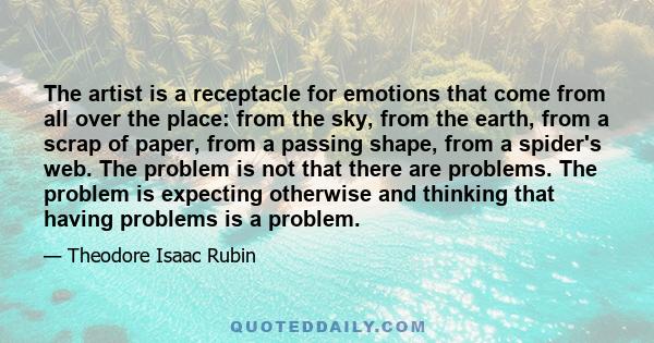 The artist is a receptacle for emotions that come from all over the place: from the sky, from the earth, from a scrap of paper, from a passing shape, from a spider's web. The problem is not that there are problems. The