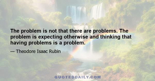 The problem is not that there are problems. The problem is expecting otherwise and thinking that having problems is a problem.