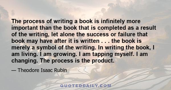 The process of writing a book is infinitely more important than the book that is completed as a result of the writing, let alone the success or failure that book may have after it is written . . . the book is merely a