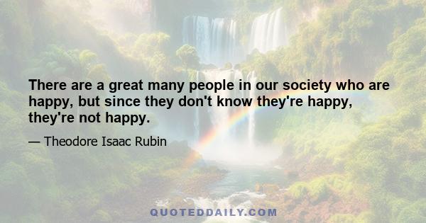 There are a great many people in our society who are happy, but since they don't know they're happy, they're not happy.