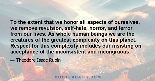 To the extent that we honor all aspects of ourselves, we remove revulsion, self-hate, horror, and terror from our lives. As whole human beings we are the creatures of the greatest complexity on this planet. Respect for