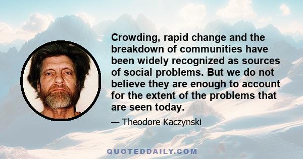 Crowding, rapid change and the breakdown of communities have been widely recognized as sources of social problems. But we do not believe they are enough to account for the extent of the problems that are seen today.