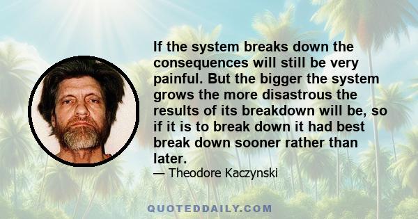 If the system breaks down the consequences will still be very painful. But the bigger the system grows the more disastrous the results of its breakdown will be, so if it is to break down it had best break down sooner