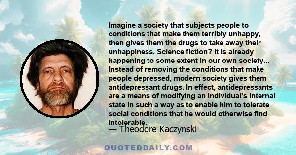 Imagine a society that subjects people to conditions that make them terribly unhappy, then gives them the drugs to take away their unhappiness. Science fiction? It is already happening to some extent in our own