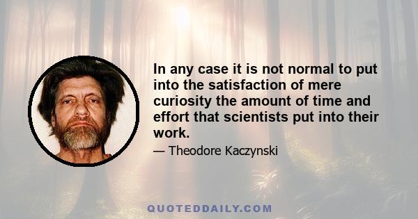 In any case it is not normal to put into the satisfaction of mere curiosity the amount of time and effort that scientists put into their work.