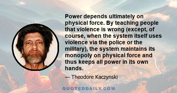 Power depends ultimately on physical force. By teaching people that violence is wrong (except, of course, when the system itself uses violence via the police or the military), the system maintains its monopoly on