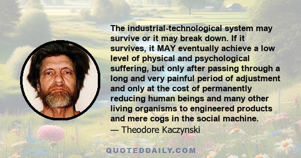 The industrial-technological system may survive or it may break down. If it survives, it MAY eventually achieve a low level of physical and psychological suffering, but only after passing through a long and very painful 