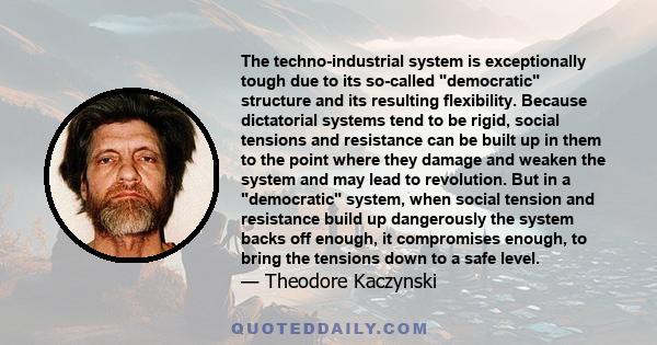 The techno-industrial system is exceptionally tough due to its so-called democratic structure and its resulting flexibility. Because dictatorial systems tend to be rigid, social tensions and resistance can be built up